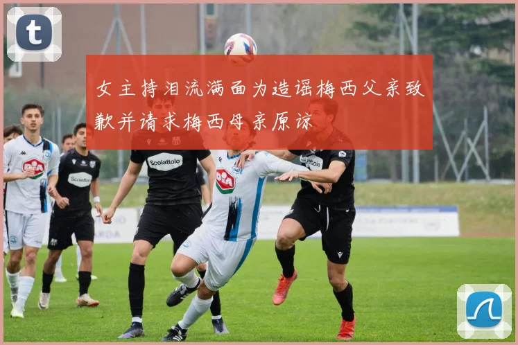 女主持泪流满面为造谣梅西父亲致歉并请求梅西母亲原谅