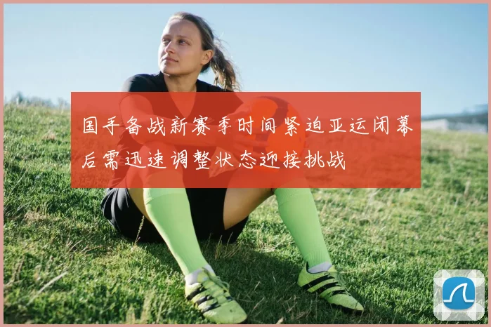 国手备战新赛季时间紧迫亚运闭幕后需迅速调整状态迎接挑战