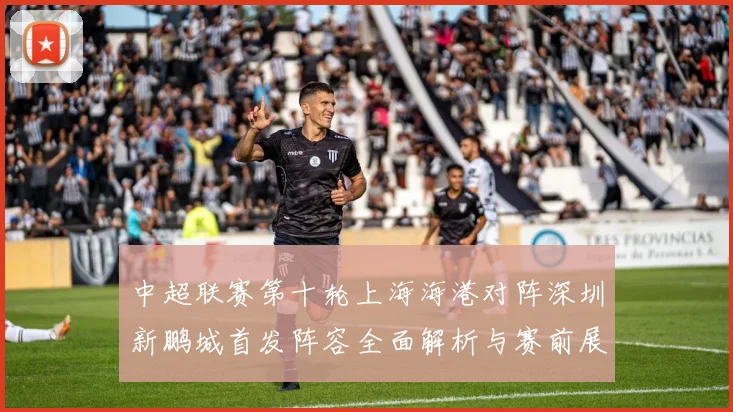 中超联赛第十轮上海海港对阵深圳新鹏城首发阵容全面解析与赛前展望