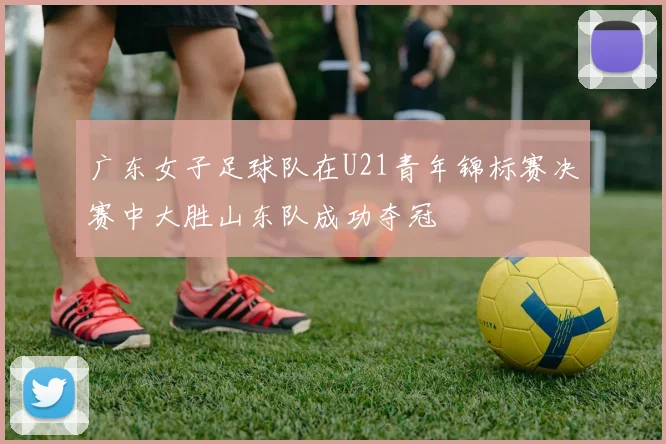 广东女子足球队在U21青年锦标赛决赛中大胜山东队成功夺冠