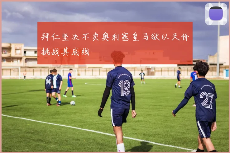 拜仁坚决不卖奥利塞皇马欲以天价挑战其底线