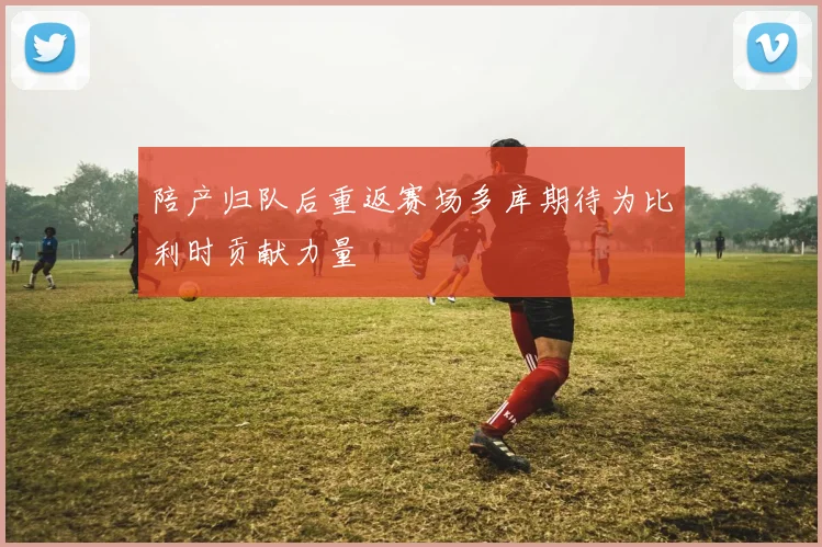 陪产归队后重返赛场多库期待为比利时贡献力量