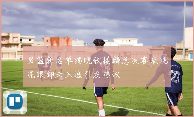 男篮新名单揭晓张镇麟总决赛表现亮眼却未入选引发热议