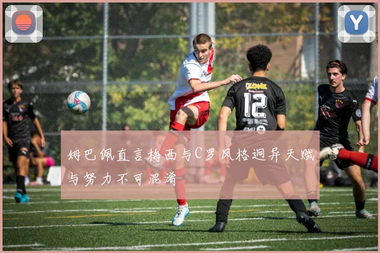 姆巴佩直言梅西与C罗风格迥异天赋与努力不可混淆