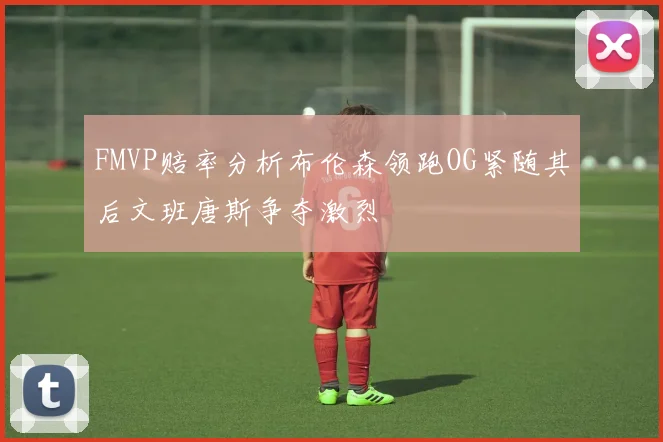FMVP赔率分析布伦森领跑OG紧随其后文班唐斯争夺激烈