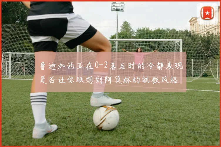 鲁迪加西亚在0-2落后时的冷静表现是否让你联想到阿莫林的执教风格