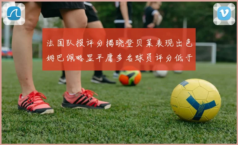 法国队报评分揭晓登贝莱表现出色姆巴佩略显平庸多名球员评分低于六分