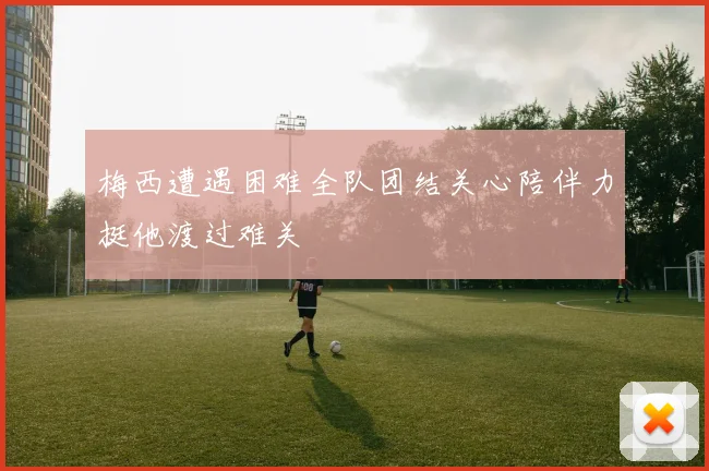 梅西遭遇困难全队团结关心陪伴力挺他渡过难关