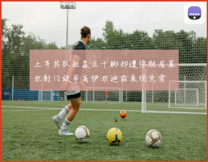土耳其队狂轰三十脚却遭惨败居莱尔射门效率高伊尔迪兹表现失常