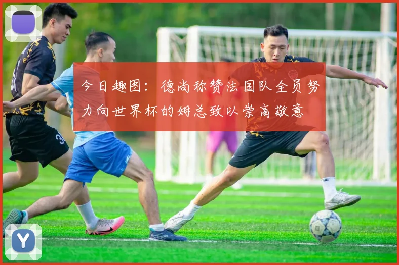 今日趣图：德尚称赞法国队全员努力向世界杯的姆总致以崇高敬意