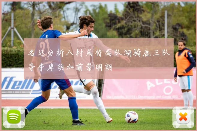 名记分析八村或将离队湖骑鹿三队争夺库明加前景明朗