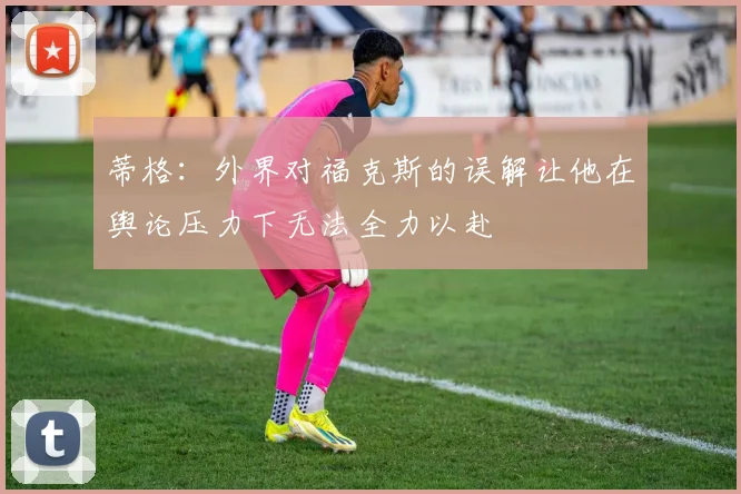 蒂格：外界对福克斯的误解让他在舆论压力下无法全力以赴